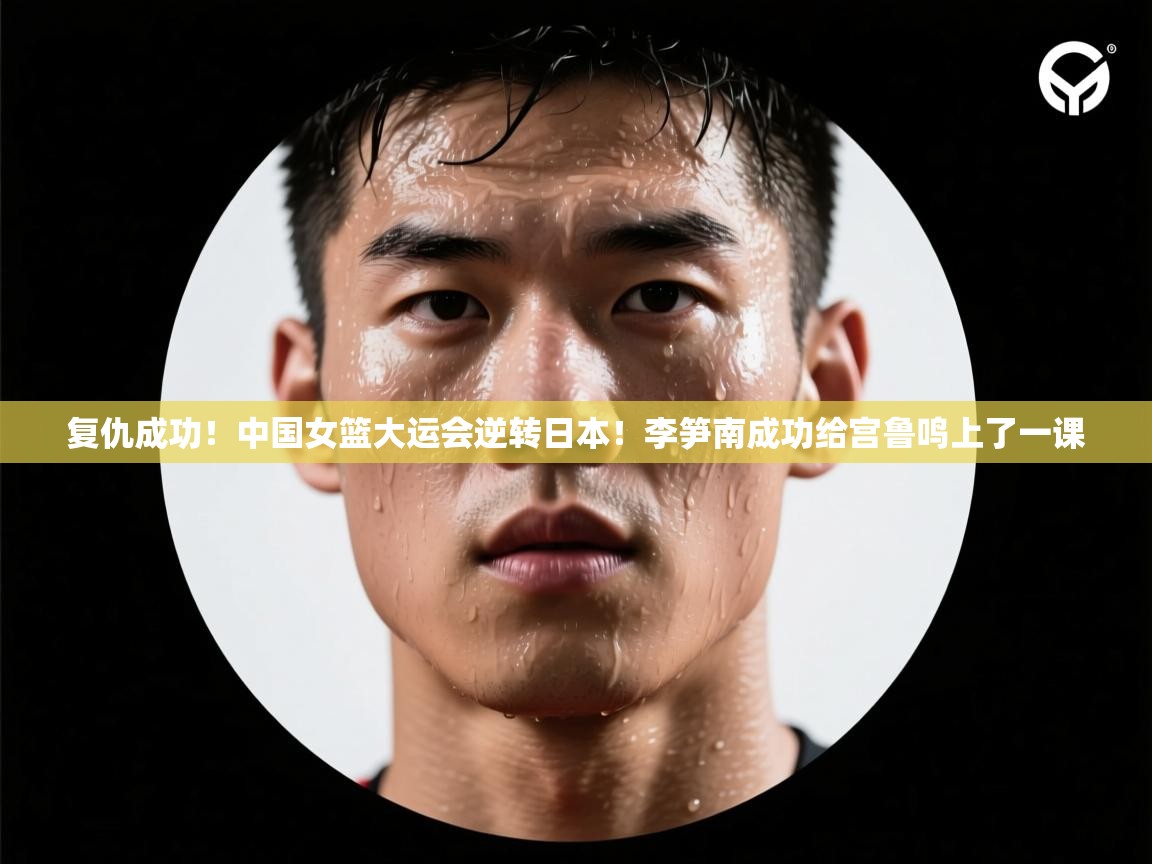 复仇成功!中国女篮大运会逆转日本!李笋南成功给宫鲁鸣上了一课 第2张