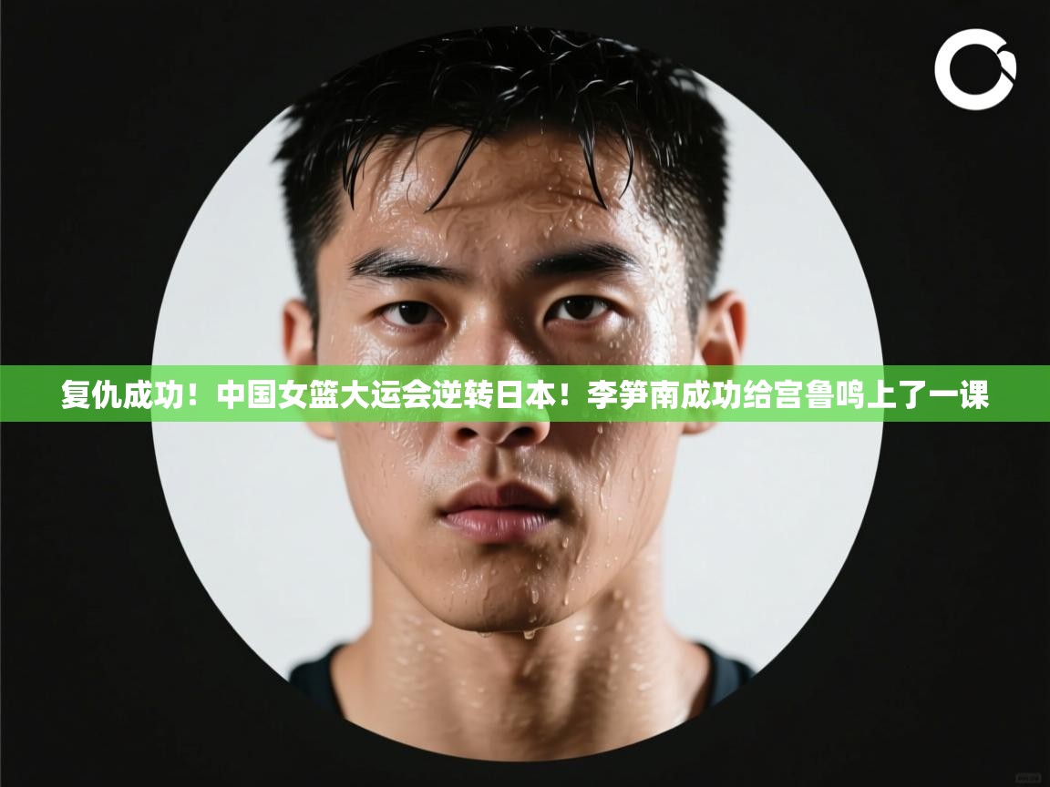 复仇成功！中国女篮大运会逆转日本！李笋南成功给宫鲁鸣上了一课