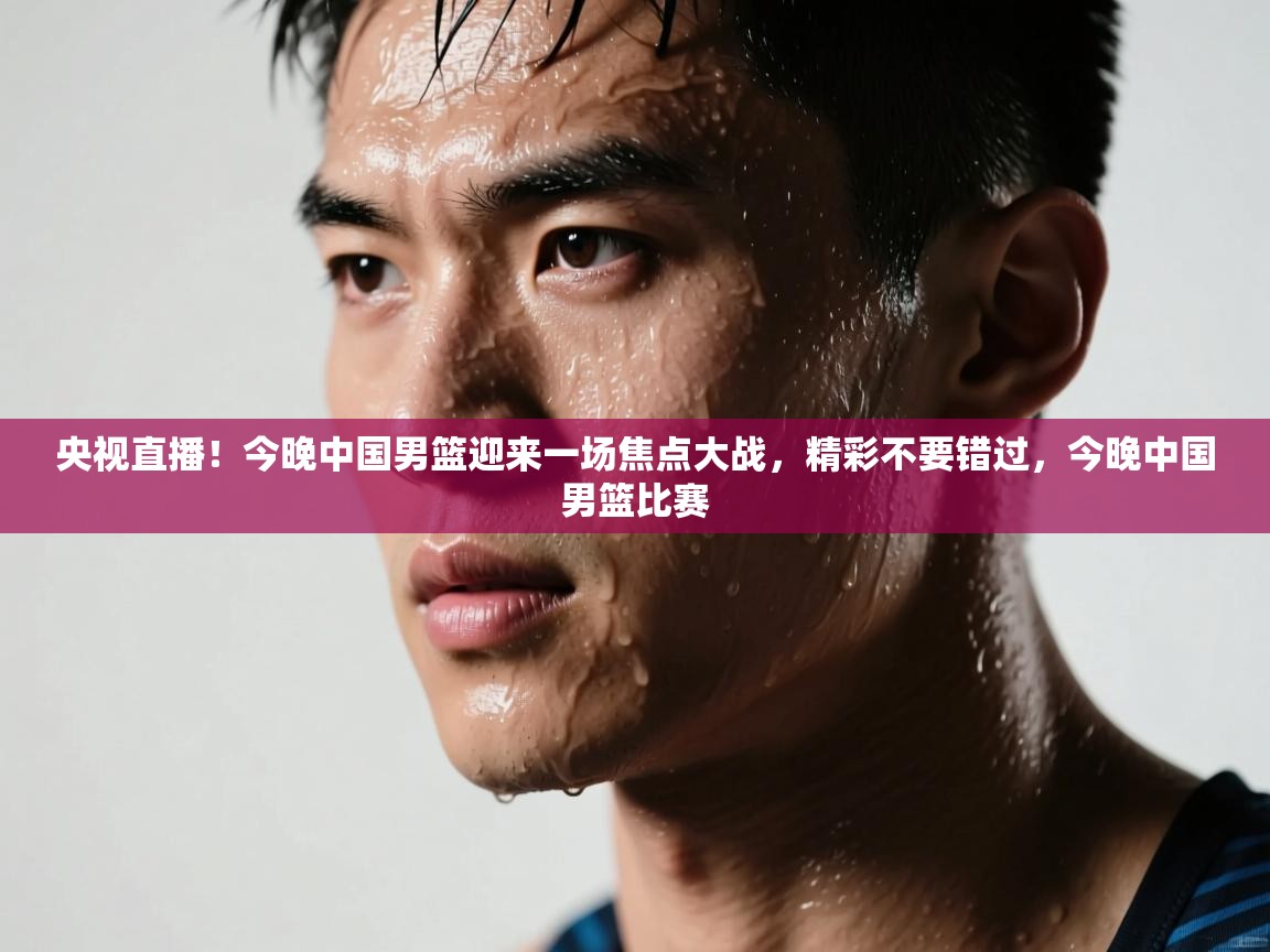 央视直播！今晚中国男篮迎来一场焦点大战，精彩不要错过，今晚中国男篮比赛